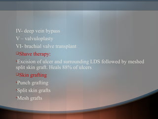 IV- deep vein bypass
V – valvuloplasty
VI- brachial valve transplant
Shave therapy:
•Excision of ulcer and surrounding LDS followed by meshed
split skin graft. Heals 88% of ulcers
Skin grafting
•Punch grafting
•Split skin grafts
•Mesh grafts
 