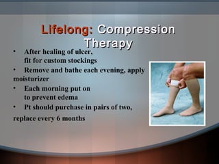 Lifelong:Lifelong: CompressionCompression
TherapyTherapy
• After healing of ulcer,
fit for custom stockings
• Remove and bathe each evening, apply
moisturizer
• Each morning put on
to prevent edema
• Pt should purchase in pairs of two,
replace every 6 months
 