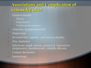 Associations and Complication ofAssociations and Complication of
venous leg ulcervenous leg ulcer
1. General disease
1. Obesity
2. Hypertension
3. Cardiovascular diseases
2. Anaemia, hypoproteinemia
3. Depression
4. Inverted foot, equinus ,calf muscle atrophy
5. Zinc depletion
6. Infections: staph. aureus, groupA β- haemolytic
streptococci, pseudomonas, candida albicans
7. Contact dermatitis
8. haemorrage
 