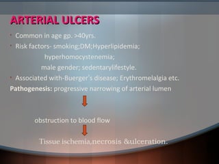 ARTERIAL ULCERSARTERIAL ULCERS
• Common in age gp. >40yrs.
• Risk factors- smoking;DM;Hyperlipidemia;
hyperhomocystenemia;
male gender; sedentarylifestyle.
• Associated with-Buerger’s disease; Erythromelalgia etc.
Pathogenesis: progressive narrowing of arterial lumen
obstruction to blood flow
Tissue ischemia,necrosis &ulceration.
 