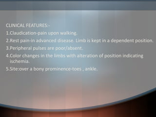 CLINICAL FEATURES:-
1.Claudication-pain upon walking.
2.Rest pain-in advanced disease. Limb is kept in a dependent position.
3.Peripheral pulses are poor/absent.
4.Color changes in the limbs with alteration of position indicating
ischemia.
5.Site:over a bony prominence-toes , ankle.
 