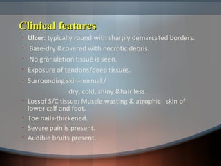 Clinical featuresClinical features
• Ulcer: typically round with sharply demarcated borders.
• Base-dry &covered with necrotic debris.
• No granulation tissue is seen.
• Exposure of tendons/deep tissues.
• Surrounding skin-normal /
dry, cold, shiny &hair less.
• Lossof S/C tissue; Muscle wasting & atrophic skin of
lower calf and foot.
• Toe nails-thickened.
• Severe pain is present.
• Audible bruits present.
 
