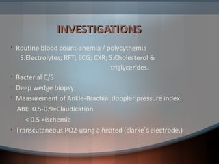 INVESTIGATIONSINVESTIGATIONS
• Routine blood count-anemia / polycythemia
S.Electrolytes; RFT; ECG; CXR; S.Cholesterol &
triglycerides.
• Bacterial C/S
• Deep wedge biopsy
• Measurement of Ankle-Brachial doppler pressure index.
ABI: 0.5-0.9=Claudication
< 0.5 =ischemia
• Transcutaneous PO2-using a heated (clarke’s electrode.)
 