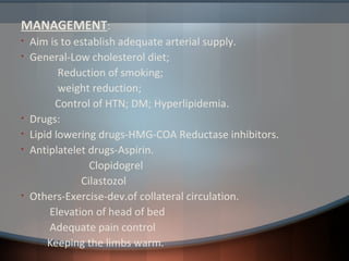 MANAGEMENT:
• Aim is to establish adequate arterial supply.
• General-Low cholesterol diet;
Reduction of smoking;
weight reduction;
Control of HTN; DM; Hyperlipidemia.
• Drugs:
• Lipid lowering drugs-HMG-COA Reductase inhibitors.
• Antiplatelet drugs-Aspirin.
Clopidogrel
Cilastozol
• Others-Exercise-dev.of collateral circulation.
Elevation of head of bed
Adequate pain control
Keeping the limbs warm.
 