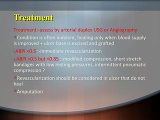 TreatmentTreatment
Treatment:-assess by arterial duplex USG or Angiography
Condition is often indolent, healing only when blood supply
is improved + ulcer base is excised and grafted
i.ABPI <0.5 :-immediate revascularization
ii.ABPI >0.5 but <0.85 :-modified compression, short stretch
bandages with low resting pressures, intermittent pneumatic
compression ?
Revascularization should be considered in ulcer that do not
heal
Amputation
 