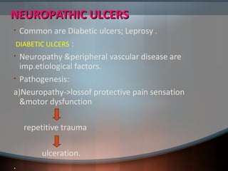 NEUROPATHIC ULCERSNEUROPATHIC ULCERS
• Common are Diabetic ulcers; Leprosy .
DIABETIC ULCERS :
• Neuropathy &peripheral vascular disease are
imp.etiological factors.
• Pathogenesis:
a)Neuropathy->lossof protective pain sensation
&motor dysfunction
repetitive trauma
ulceration.
.
 