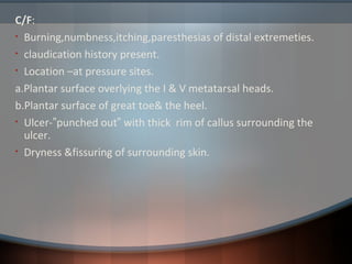 C/F:
• Burning,numbness,itching,paresthesias of distal extremeties.
• claudication history present.
• Location –at pressure sites.
a.Plantar surface overlying the I & V metatarsal heads.
b.Plantar surface of great toe& the heel.
• Ulcer-”punched out” with thick rim of callus surrounding the
ulcer.
• Dryness &fissuring of surrounding skin.
 