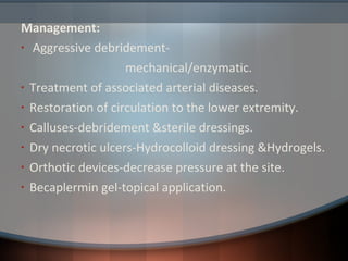 Management:
• Aggressive debridement-
mechanical/enzymatic.
• Treatment of associated arterial diseases.
• Restoration of circulation to the lower extremity.
• Calluses-debridement &sterile dressings.
• Dry necrotic ulcers-Hydrocolloid dressing &Hydrogels.
• Orthotic devices-decrease pressure at the site.
• Becaplermin gel-topical application.
 
