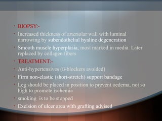 • BIOPSY:-
• Increased thickness of arteriolar wall with luminal
narrowing by subendothelial hyaline degeneration
• Smooth muscle hyperplasia, most marked in media. Later
replaced by collagen fibers
• TREATMENT:-
• Anti-hypertensives (ß-blockers avoided)
• Firm non-elastic (short-stretch) support bandage
• Leg should be placed in position to prevent oedema, not so
high to promote ischemia
• smoking is to be stopped
• Excision of ulcer area with grafting advised
 