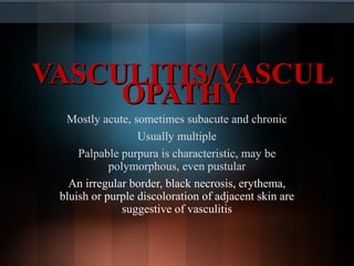 VASCULITIS/VASCULVASCULITIS/VASCUL
OPATHYOPATHY
Mostly acute, sometimes subacute and chronic
Usually multiple
Palpable purpura is characteristic, may be
polymorphous, even pustular
An irregular border, black necrosis, erythema,
bluish or purple discoloration of adjacent skin are
suggestive of vasculitis
 