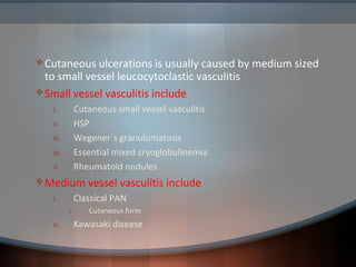  Cutaneous ulcerations is usually caused by medium sized
to small vessel leucocytoclastic vasculitis
 Small vessel vasculitis include
I. Cutaneous small vessel vasculitis
II. HSP
III. Wegener`s granulomatosis
IV. Essential mixed cryoglobulinemia
V. Rheumatoid nodules
 Medium vessel vasculitis include
I. Classical PAN
I. Cutaneous form
II. Kawasaki disease
 