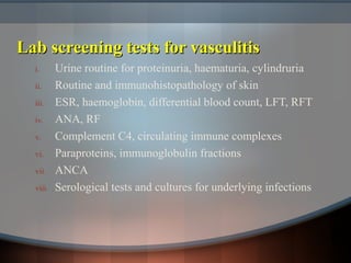 Lab screening tests for vasculitisLab screening tests for vasculitis
i. Urine routine for proteinuria, haematuria, cylindruria
ii. Routine and immunohistopathology of skin
iii. ESR, haemoglobin, differential blood count, LFT, RFT
iv. ANA, RF
v. Complement C4, circulating immune complexes
vi. Paraproteins, immunoglobulin fractions
vii. ANCA
viii. Serological tests and cultures for underlying infections
 