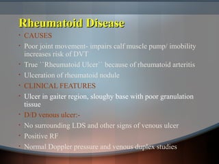 Rheumatoid DiseaseRheumatoid Disease
• CAUSES
• Poor joint movement- impairs calf muscle pump/ imobility
increases risk of DVT
• True ``Rheumatoid Ulcer`` because of rheumatoid arteritis
• Ulceration of rheumatoid nodule
• CLINICAL FEATURES
• Ulcer in gaiter region, sloughy base with poor granulation
tissue
• D/D venous ulcer:-
• No surrounding LDS and other signs of venous ulcer
• Positive RF
• Normal Doppler pressure and venous duplex studies
 