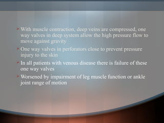  With muscle contraction, deep veins are compressed, one
way valves in deep system allow the high pressure flow to
move against gravity
 One way valves in perforators close to prevent pressure
injury to the skin
 In all patients with venous disease there is failure of these
one way valves
 Worsened by impairment of leg muscle function or ankle
joint range of motion
 