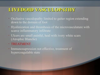 LIVEDOID VASCULOPATHYLIVEDOID VASCULOPATHY
• Occlusive vasculopathy limited to gaiter region extending
down to the dorsum of foot
• Hyalinization and thrombosis of the microvasculature with
scarce inflammatory infiltrate
• Ulcers are small painful, heal with ivory white scars
(Atrophie Blanche)
• TREATMENT
• Immunosupression not effective, treatment of
hypercoagulable state
 