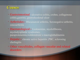 CausesCauses
• Gastrointestinal- ulcerative colitis, crohns, collagenous
colitis,gastritis, gastroduodenal ulcer
• Arthritides:- Rheumatoid arthritis, Seronegative arthritis,
osteoarthritis
• Haematological:- Leukaemias, myelofibrosis,
myelodysplastic syndromes,
paraprotenemia,waldenstrom`s macroglobulinemia
• Hepatic:- chronic active hepatitis ,PBC, sclerosing
cholingitis
• Other vasculitides, collagen vascular and related
disorders
 