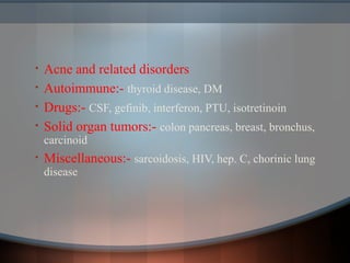 • Acne and related disorders
• Autoimmune:- thyroid disease, DM
• Drugs:- CSF, gefinib, interferon, PTU, isotretinoin
• Solid organ tumors:- colon pancreas, breast, bronchus,
carcinoid
• Miscellaneous:- sarcoidosis, HIV, hep. C, chorinic lung
disease
 