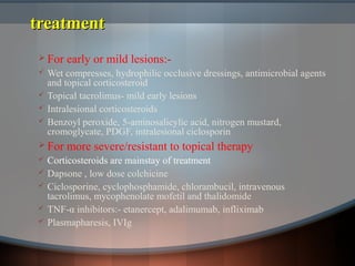 treatmenttreatment
 For early or mild lesions:-
 Wet compresses, hydrophilic occlusive dressings, antimicrobial agents
and topical corticosteroid
 Topical tacrolimus- mild early lesions
 Intralesional corticosteroids
 Benzoyl peroxide, 5-aminosalicylic acid, nitrogen mustard,
cromoglycate, PDGF, intralesional ciclosporin
 For more severe/resistant to topical therapy
 Corticosteroids are mainstay of treatment
 Dapsone , low dose colchicine
 Ciclosporine, cyclophosphamide, chlorambucil, intravenous
tacrolimus, mycophenolate mofetil and thalidomide
 TNF-α inhibitors:- etanercept, adalimumab, infliximab
 Plasmapharesis, IVIg
 