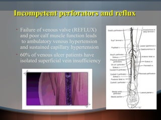 Incompetent perforators and refluxIncompetent perforators and reflux
• Failure of venous valve (REFLUX)
and poor calf muscle function leads
to ambulatory venous hypertension
and sustained capillary hypertension
• 60% of venous ulcer patients have
isolated superficial vein insufficiency
 