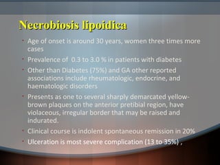 Necrobiosis lipoidicaNecrobiosis lipoidica
• Age of onset is around 30 years, women three times more
cases
• Prevalence of 0.3 to 3.0 % in patients with diabetes
• Other than Diabetes (75%) and GA other reported
associations include rheumatologic, endocrine, and
haematologic disorders
• Presents as one to several sharply demarcated yellow-
brown plaques on the anterior pretibial region, have
violaceous, irregular border that may be raised and
indurated.
• Clinical course is indolent spontaneous remission in 20%
• Ulceration is most severe complication (13 to 35%) ,
 