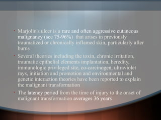 • Marjolin's ulcer is a rare and often aggressive cutaneous
malignancy (scc 75-96%) that arises in previously
traumatized or chronically inflamed skin, particularly after
burns
• Several theories including the toxin, chronic irritation,
traumatic epithelial elements implantation, heredity,
immunologic privileged site, co-carcinogen, ultraviolet
rays, initiation and promotion and environmental and
genetic interaction theories have been reported to explain
the malignant transformation
• The latency period from the time of injury to the onset of
malignant transformation averages 36 years
 