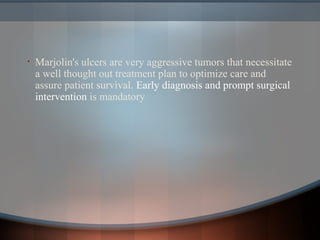 • Marjolin's ulcers are very aggressive tumors that necessitate
a well thought out treatment plan to optimize care and
assure patient survival. Early diagnosis and prompt surgical
intervention is mandatory
 