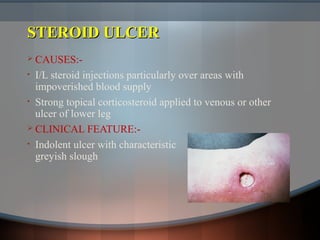 STEROID ULCERSTEROID ULCER
 CAUSES:-
• I/L steroid injections particularly over areas with
impoverished blood supply
• Strong topical corticosteroid applied to venous or other
ulcer of lower leg
 CLINICAL FEATURE:-
• Indolent ulcer with characteristic
greyish slough
 
