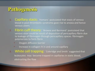 PathogenesisPathogenesis
1. Capillary stasis: `Homans` postulated that stasis of venous
blood in post-thrombotic syndrome gave rise to anoxia and hence
venous ulcers
2. Fibrin cuff theory: `Browse and Bermand` postulated that
venous ulcer could be result of deposition of pericapillary fibrin due
to leakage of fibrinogen through pericapillary spaces. fibrinogen
polymerizes to form fibrin
 Oxygen diffusion barrier
 Increase in collagen IV in and around capillary
3. White cell trapping: `Coleridge and Smith` suggested that
leukocytes may become trapped in capillaries in static blood,
obstructing the flow
 