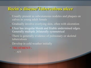 Bazin`s disease/Tuberculous ulcerBazin`s disease/Tuberculous ulcer
• Usually present as subcutaneous nodules and plaques on
calves in young adult female
• Gradually involve overlying skin, often with ulceration
 Ulcer has irregular bluish and friable undermined edges.
Generally multiple ,bilaterally symmetrical
• There is generally evidence of pulmonary or skeletal
tuberculosis
• Develop in cold weather initially
• TREATMENT:-
• ATT
 