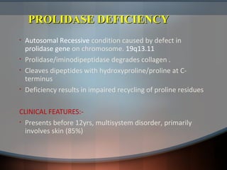 PROLIDASE DEFICIENCYPROLIDASE DEFICIENCY
• Autosomal Recessive condition caused by defect in
prolidase gene on chromosome. 19q13.11
• Prolidase/iminodipeptidase degrades collagen .
• Cleaves dipeptides with hydroxyproline/proline at C-
terminus
• Deficiency results in impaired recycling of proline residues
CLINICAL FEATURES:-
• Presents before 12yrs, multisystem disorder, primarily
involves skin (85%)
 