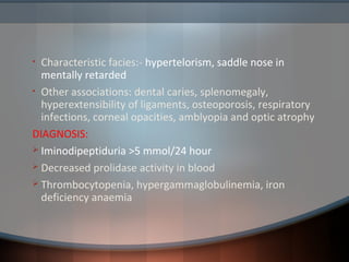 • Characteristic facies:- hypertelorism, saddle nose in
mentally retarded
• Other associations: dental caries, splenomegaly,
hyperextensibility of ligaments, osteoporosis, respiratory
infections, corneal opacities, amblyopia and optic atrophy
DIAGNOSIS:
 Iminodipeptiduria >5 mmol/24 hour
 Decreased prolidase activity in blood
 Thrombocytopenia, hypergammaglobulinemia, iron
deficiency anaemia
 