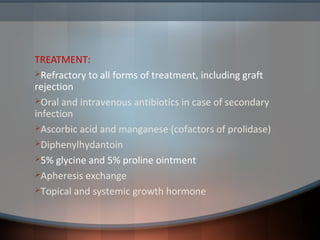 TREATMENT:
Refractory to all forms of treatment, including graft
rejection
Oral and intravenous antibiotics in case of secondary
infection
Ascorbic acid and manganese (cofactors of prolidase)
Diphenylhydantoin
5% glycine and 5% proline ointment
Apheresis exchange
Topical and systemic growth hormone
 