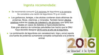 Ingesta recomendada:
 Se recomienda consumir 2-4 raciones de legumbres a la semana.
Se considera una ración de legumbres 70 g en crudo.
 Los garbanzos, lentejas, o las alubias contienen dosis altísimas de
proteínas, fibras, vitaminas, y minerales. También tienen efectos
positivos sobre los niveles de colesterol y de glucosa y por tanto son
ideales en casos de diabetes e hipercolesterolemia.
Este gran abanico de nutrientes saludables han hecho que la ONU
haya decidido designar 2016 como el año de la legumbre.
 La combinación de legumbres con cereales(maíz, trigo y arroz) aporta
una fuente de proteínas sumamente completa comparada a la proteína
animal.
 