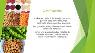 Clasificación:
 Granos : judía, frijol, lenteja, garbanzo,
guisante seco, haba seca, soja,
cacahuate, alubia, garrofa y algarroba.
Los guisantes y las judías semi maduras se
consideran hortalizas.
tienen una gran cantidad de hidratos de
carbono, minerales (fósforo, hierro y
calcio), vitaminas del complejo B.
 