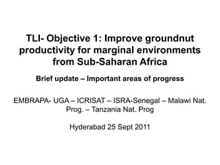TLI- Objective 1: Improve groundnut
productivity for marginal environments
from Sub-Saharan Africa
Brief update – Important areas of progress
EMBRAPA- UGA – ICRISAT – ISRA-Senegal – Malawi Nat.
Prog. – Tanzania Nat. Prog
Hyderabad 25 Sept 2011
 