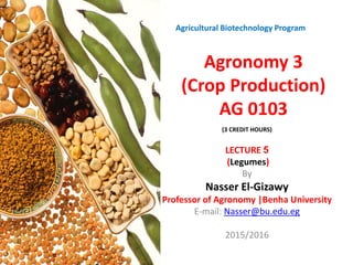 Agronomy 3
(Crop Production)
AG 0103
LECTURE 5
(Legumes)
By
Nasser El-Gizawy
Professor of Agronomy |Benha University
E-mail: Nasser@bu.edu.eg
2015/2016
Agricultural Biotechnology Program
(3 CREDIT HOURS))
 