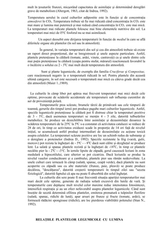 mult în ţesuturile frunzei, micşorând capacitatea de asimilaţie şi determinând dereglări
grave de metabolism (Altergott, 1963, citat de Indrea, 1992).
Temperatura aerului în cazul culturilor adăpostite este în funcţie şi de concentraţia
atmosferei în CO2. Temperatura trebuie să fie mai ridicată când concentraţia în CO2 este
mai mare şi lumina mai puternică şi mai redusă când concentraţia în CO 2 este mai mică.
La temperaturi mai ridicate plantele folosesc mai bine elementele nutritive din sol. La
temperaturi mai mici de l5oC fosforul nu se mai asimilează.
         Un aspect deosebit este dirijarea temperaturii în funcţie de mediul în care se află
diferitele organe ale plantelor (în sol sau în atmosferă).
          În general, în variaţia temperaturii din sol şi cea din atmosferă trebuie să existe
un raport direct proporţional, dar se înregistrează şi unele aspecte particulare. Astfel,
plantele pretenţioase la căldură (tomate, ardei, vinete, castraveţi) ca şi unele dintre cele
mai puţin pretenţioase la căldură (ceapa pentru stufat, mărarul) reactionează favorabil la
o încălzire a solului cu 2 - 30C mai mult decât temperatura din atmosferă.
          Sunt şi plante legumicole, de exemplu din familia Cruciferae şi Compositae,
care reacţionează negativ la o temperatură ridicată în sol. Pentru plantele din această
ultimă categorie, în sol este necesară o temperatură mai mică cu câteva grade decât cea
din atmosferă (Maier 1.,1969).


  La culturile în câmp liber pot apărea mai frecvent temperaturi mai mici decât cele
optime, provocate de scăderile accidentale ale temperaturii sub influenţa curentilor de
aer de provenienţă polară.
          Temperaturile prea scăzute, brumele târzii de primăvară sau cele timpurii de
toamnă, gerurile din timpul iernii pot produce pagube mari culturilor legumicole. Astfel,
speciile legumicole pretenţioase la căldură pot fi distruse chiar la temperaturi pozitive
de 3 - 5oC, dacă asemenea temperaturi se menţin 4 - 5 zile, datorită tulburărilor
metabolice. Se produce un dezechilibru între asimilaţie şi dezasimilaţie deoarece la
scăderea temperaturii de la 25oC la 5oC s-a constatat că activitatea catalazei se reduce de
28 de ori, în timp ce activitatea oxidazei scade în proporţie de 14 ori faţă de nivelul
iniţial, se acumulează astfel produşi intermediari de dezasimilaţie cu acţiune toxică
asupra celulelor. La temperaturi scăzute pozitive are loc un schimb redus de substanţe şi
o dereglare a proteinelor (Indrea D., 1992). Speciile rezistente la frig (varză, gulii,
morcov) pot rezista la îngheţuri de - 5oC - - 80C dacă sunt călite şi dezgheţul se produce
lent. La salată şi spanac plantele rezistă şi la îngheţuri de -180C, în timp ce plantele
necălite pier la - 20C - -3°C. În iernile lipsite de zăpadă, gerul cauzează leziuni în zona
medulară a hipocotilului, care ulterior se pot cicatriza. Dacă leziunile se produc la
nivelul vaselor conducătoare şi a cambiului, plantele pier sau rămân nedezvoltate. La
unele culturi care iernează în câmp (salată, spanac, ceapă verde), dacă plantele nu sunt
acoperite cu zăpadă sau cu alte materiale (frunze, paie, pleavă) se poate produce
decălirea, "descălţarea", datorită creşterii temperaturii în timpul zilei sau "seceta
fiziologică", datorită faptului că apa nu poate fi absorbită din solul îngheţat.
          La culturile din sere poate fi mai frecventă situaţia apariţiei temperaturilor mai
mari decât cele optime, generate de radiaţia solară excesivă din lunile de vară. Şi
temperaturile care depăşesc mult nivelul celor maxime reduc intensitatea fotosintezei,
intensifică respiraţia şi au un efect nefavorabil asupra plantelor legumicole. Când sunt
însoţite de secetă determină ofilirea plantelor, emiterea prematură a tulpinilor florifere
(salată, spanac, ridichi de lună), apar arsuri pe frunze şi fructe (tomate, ardei), se
formează rădăcini spongioase (ridichi), are loc pierderea viabilitătii polenului (Stan N.,
1992).



      RELAŢIILE PLANTELOR LEGUMICOLE CU LUMINA
 