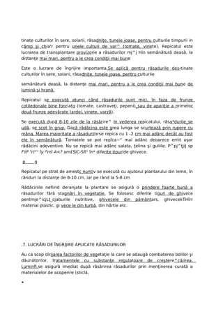 tinate culturilor în sere, solarii, răsadniţe, tunele joase, pentru culturile timpurii in
cămp şi chia'r pentru unele culturi de var^ (tomate, vinete). Repicatul este
lucrarea de transplantare provizorie a răsadurilor mj^j Hin semănătură deasă, la
distanţe mai mari, pentru a le crea condiţii mai bune

Este o lucrare de îngrijire importanta.Se aplică pentru răsadurile des-tinate
culturilor în sere, solarii, răsadniţe, tunele joase, pentru culturile

semănătură deasă, la distanţe mai mari, pentru a le crea condiţii mai bune de
lumină şi hrană.

Repicatul se execută atunci când răsadurile sunt mici, în faza de frun ze
cotiledonale bine fonriaţg (tomate, castraveţi, pepeni)_sau de apariţie a primelor
două frunze adevărate (ardei, vinete, varză).

Se execută după 8-10 zile de la răsărire^ In vederea repicatului, răsa*durile_se
udă, se scot în grup. Dacă rădăcina este grea lunga se scurtează prin rupere cu
mâna. Marea maioritate a răsadurilorse repica cu 1 -2 cm mai adânc decât au fost
ele în semănătură. Tomatele se pot repîca~" mai adânc deoarece emit uşor
rădăcini adeventive. Nu se repică mai adânc salata, ţelina şi guliile. P^pj^ţjiJ sp
fntfp fror> îy pfrnî A<? am£SlC-Sfl" în* diferite tipuride ghivece.

p     g

Repicatul pe strat de amestc nuntiv se execută cu ajutorul plantarului din lemn, în
rânduri la distanţe de 8-10 cm, iar pe rând la 5-8 cm

Rădăcinile nefiind deranjate la plantare se asigură o prindere foarte bună a
răsadurilor fără stagnări în vegetaţie. Se folosesc diferite tiguri de ghivece
pentmje^icjLţ_cjaburile nutritive, ghivecele din pământars, ghivecekTHîrr
material plastic, gi vece le din turbă, din hârtie etc.




.7. LUCRĂRI DE ÎNGRIJIRE APLICATE RĂSADURILOR

Au ca scop dirijarea factorilor de vegetaţie la care se adaugă combaterea bolilor şi
dăunătorilor, tratamentele cu substanţe regulatoare de creştere^căiirea.
Luminfl.se asigură imediat după răsărirea răsadurilor prin menţinerea curată a
materialelor de acoperire (sticlă,

•
 