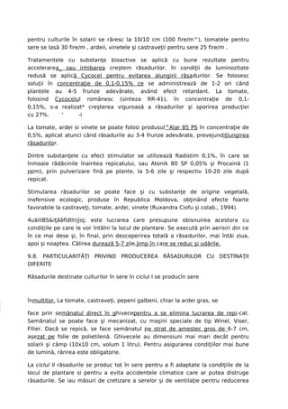 pentru culturile în solarii se răresc la 10/10 cm (100 fire/m^), tomatele pentru
sere se lasă 30 fire/m , ardeii, vinetele şi castraveţii pentru sere 25 fire/m .

Tratamentele cu substanţe bioactive se aplică cu bune rezultate pentru
accelerarea_ sau inhibarea creştem răsadurilor. în condiţii de luminozitate
redusă se aplică Cycocel pentru evitarea alungirii răsadurilor. Se folosesc
soluţii în concentraţie de 0,1-0,15% ce se administrează de 1-2 ori când
plantele au 4-5 frunze adevărate, având efect retardant. La tomate,
folosind Cycocelul românesc (sinteza RR-41), în concentraţie de 0,1-
0,15%, s-a realizat* creşterea viguroasă a răsadurilor şi sporirea producţiei
cu 27%.      '    -i

La tomate, ardei si vinete se poate folosi produsul^Alar 85 PS în concentraţie de
0,5%, aplicat atunci când răsadurile au 3-4 frunze adevărate, prevejundjţlungirea
răsadurilor.

Dintre substanţele cu efect stimulator se utilizează Radistim 0,1%, în care se
înmoaie rădăcinile înaintea repicatului, sau Atonik 80 SP 0,05% şi Procaină (1
ppm), prin pulverizare fină pe plante, la 5-6 zile şi respectiv 10-20 zile după
repicat.

Stimularea răsadurilor se poate face şi cu substanţe de origine vegetală,
inofensive ecologic, produse în Republica Moldova, obţinând efecte foarte
favorabile la castraveţi, tomate, ardei, vinete (Ruxandra Ciofu şi colab., 1994).

4uăiliBS&iţââfldttrj|oj; este lucrarea care presupune obisnuirea acestora cu
condiţiile pe care le vor întâlni la locul de plantare. Se execută prin aerisiri din ce
în ce mai dese şi, în final, prin descoperirea totală a răsadurilor, mai întâi ziua,
apoi şi noaptea. Călirea durează 5-7 zile,Jimp în care se reduc şi udările.

9.8. PARTICULARITĂŢI PRIVIND PRODUCEREA RĂSADURILOR CU DESTINAŢII
DIFERITE

Răsadurile destinate culturilor în sere în ciclul I se producîn sere



înmultitor. La tomate, castraveţi, pepeni galbeni, chiar la ardei gras, se

face prin semănatul direct în ghivecepentru a se elimina lucrarea de repi-cat.
Semănatul se poate face şi mecanizat, cu maşini speciale de tip Winel, Viser,
Fllier. Dacă se repică, se face semănatul pe strat de amestec gros de 6-7 cm,
aşezat pe folie de polietilenă. Ghivecele au dimensiuni mai mari decât pentru
solarii şi câmp (10x10 cm, volum 1 litru). Pentru asigurarea condiţiilor mai bune
de lumină, rărirea este obligatorie.

La ciclul II răsadurile se produc tot în sere pentru a fi adaptate la condiţiile de la
locul de plantare si pentru a evita accidentele climatice care ar putea distruge
răsadurile. Se iau măsuri de cretizare a serelor şi de ventilaţie pentru reducerea
 