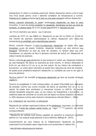 temperaturii în zilele cu insolaţie puternică. Vârsta răsadurilor pentru ciclul II este
mai mică decât pentru ciclul I datorită condiţiilor de temperatură şi lumină.
Avându-se în vedere antarea tot în sere nu mai este necesară călirea răsadurilor.

Pentru culturile efectuate în solarii producerea răsadurilor se face în sere
înmultitor, în sere de plastic încălzite^jn răsadniţe. Semănatul se face pe strat de
amestec, în rânduri dese (la 5 cm) saujrin împrăstiere si repicatul se exe-

de 7-8 cm diametru sau latura sau în ghivece

nutritive de 7/7/7 cm sau 8/8/8 cm. Răsadurile se pot rări la 10/10 cm. Cu10-12
zile înainte de plantare sejirocedează la călirea răsadurilor prin reduc-rea
temperaturii şi umidităţii, prin intensificarea aerisirii.

Pentru culturile timpurii f^<£m^ji>roducerea răsadurilor se poate face sere
înmultitor. s_ere de plastic încălzite, răsadniţe încălzite pe cale tehnică sau
biologică. Semănatul se face pe strat de amestec, în rânduri dese sau prin
împrăştiere, iar repicatul se face în ghivece nutritive de 5x5x5 cm. Răsadurile se
călesc înainte de plantare.

Pentru culturile de vară răsadurile se pot produce în solarii sau răsadniţe încălzite
pe cale biologică. De obicei se seamănă pe strat nutritiv, în rânduri distanţate la
8-10 cm, pe rând la 2-3 cm şi nu se mai repică. Se iau măsuri de combatere a
buruienilor. La unele specii (tomate) se poate face repicarea pe strat de amestec.
Se poate pune problema obişnuirii răsadurilor cu condiţiile pe care le vor găsi la
locul de plantare.

Pp.nt.ru mituri!? He tnnnţflfi producerea răsadurilor se face pe brazde (straturi)
redjţJarjL.

Terenul se pregăteşte în mod corespunzător, se poate îmbunătăţi prin adăugare
de amestec nutritiv sau numai mraniţă. De obicei se seamănă mai rar şi nu se
repică. Se poate face semănatul şi mecanizat inclusiv cu SUP-21. Se acordă
atenţie deosebită asigurării apei, se iau măsuri de îndepărtare a buruienilor. La
stabilirea datei de semănat se va ţine cont de faptul că vârsta răsadului se reduce
cu 40% deoarece lumina este intensă si temperatura ridicată (Maier I., 1961).

9.9. CONDIŢIILE DE CALITATE LA RĂSADURI

Răsadurile de calitate superioară trebuie să fie sănătoase, viguroase, cu internodii
scurte, cu frunze de culoare verde închis, cu "«ţţpr" ra^'''iilar puternic, de vârstă
corespunzătoare.

' Răsadurile de calitate sunt acelea capabile să valorifice la maximum condiţiile
optime ce li se asigură după plantare la locul definitiv (Bălaşa M., 1973).

Caracteristicile pe care trebuie să le îndeplinească răsadurile de calitate
superioară la principalele specii legumicole sunt prezentate în tabelul 9.6.

. PREGĂTIREA RĂSADURILOR PENTRU
 
