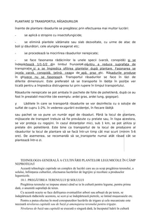 PLANTARE ŞI TRANSPORTUL RĂSADURILOR

înainte de plantare răsadurile se pregătesc prin efectuarea mai multor lucrări:

-      se aplică o stropire cu insectofungicide;

-       se elimină plantele vătămate sau slab dezvoltate, cu urme de atac de
boli şi dăunători, cele alungite exagerat etc;

-      se procedează la mocirlirea răsadurilor nerepicate;

-      se face fasonarea rădăcinilor la unele specii (varză, conopidă) şj se
îndepărtează 1/1-1/2 din limbul frunzeloK-p&ntru a reduce suprafaţa de
transpiraţie_si a se împiedica ofilirea plantelor după plantare. Fasonarea se
jacela varză, conopidă, ţelină. ceapa de_apă, praz etc. Răsadurile produse
în ghivece nu se fasonează. Transportul răsadurilor se face în lăzi de
diferite dimensiuni. Este preferabil să se transporte în lădiţe în poziţie ver
ticală pentru a împiedica distrugerea lui prin rupere în timpul transportului.

Răsadurile nerepicate se pot ambala în pachete de folie de polietilenă, după ce au
fost în prealabil mocirlite (de exemplu: ardei gras, ardei lung, gogoşar).

y      Lăditele în care se transportă răsadurile se vor dezinfecta cu o soluţie de
sulfat de cupru 1-2%. în vederea uşurării evidenţei, în fiecare lădiţă

sau pachet se va pune un număr egal de răsaduri. Până la locul de plantare,
mijloacele de transport trebuie să fie prevăzute cu prelate sau, în lispa acestora,
se vor proteja cu rogojini. în cazul distanţelor mici, sub 1 km, se pot utiliza şi
prelate din polietilenă. Este bine ca transportul de la locul de producere al
răsadurilor la locul de plantare să se facă într-un timp cât mai scurt (minim 5-6
ore). De asemenea, se recomandă să se transporte numai atât răsad cât se
plantează într-o zi.




    TEHNOLOGIA GENERALĂ A CULTIVĂRII PLANTELOR LEGUMICOLE ÎN CÂMP
NEPROTEJAT
    Această tehnologie cuprinde un complex de lucrări care au ca scop pregătirea terenului, a
solului, înfiinţarea culturilor, efectuarea lucrărilor de îngrijire şi recoltare a produselor
legumicole.
    10.1. PREGĂTIREA TERENULUI ŞI SOLULUI
    Pregătirea terenului se impune atunci când se ia în cultură pentru legume, pentru prima
dată, o anumită suprafaţă de teren.
    Cu această ocazie se face defrişarea eventualilor arbori sau arbuşti de pe teren, se
îndepărtează rădăcinile acestora, se scot şi se îndepărtează pietrele, se întind muşuroaiele etc.
    Pentru a putea efectua în mod corespunzător lucrările de irigare şi cele mecanizate este
necesară nivelarea capitală sau de bază şi amenajarea terenului pentru irigaţie.
    Nivelarea de bază sau capitală se execută o singură dată, la începutul luării în cultură
 