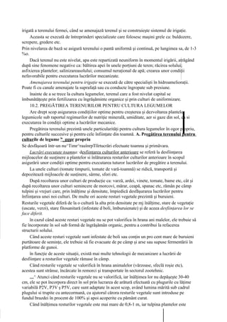 irigată a terenului fermei, când se amenajază terenul şi se construieşte sistemul de irigaţie.
     Aceasta se execută de întreprinderi specializate care folosesc maşini grele ca: buldozere,
screpere, gredere etc.
Prin nivelarea de bază se asigură terenului o pantă uniformă şi continuă, pe lungimea sa, de 1-3
%o.
     Dacă terenul nu este nivelat, apa este repartizată neuniform în momentul irigării, atrăgând
după sine fenomene negative ca: băltirea apei în unele porţiuni de teren; răcirea solului;
asfixierea plantelor; salinizareasolului; consumul neraţional de apă; crearea unor condiţii
nefavorabile pentru executarea lucrărilor mecanizate.
     Amenajarea terenului pentru irigaţie se execută de către specialişti în hidroamelioraţii.
Poate fi cu canale amenajate la suprafaţă sau cu conducte îngropate sub presiune.
     înainte de a se trece la cultura legumelor, terenul care a fost nivelat capital se
îmbunătăţeşte prin fertilizarea cu îngrăşăminte organice şi prin culturi de uniformizare.
     10.2. PREGĂTIREA TERENURILOR PENTRU CULTURA LEGUMELOR
     Are drept scop asigurarea condiţiilor optime pentru creşterea şi dezvoltarea plantelor
legumicole sub raportul regimurilor de nutriţie minerală, umiditate, aer si gaze din sol, ca si
executarea în condiţii optime a lucrărilor mecanice.
     Pregătirea terenului prezintă unele particularităţi pentru cultura legumelor în ogor propriu,
pentru culturile succesive şi pentru cele înfiinţate din toamnă. A. Pregătirea terenului pentru
culturile de legume ln_ggpr propriu
Se desfăşoară într-un nu^Timr^rauînrpTîîrtucrări efectuate toamna şi primăvara.
     Lucrări executate toamna: desfiinţarea culturilor anterioare se referă la desfiinţarea
mijloacelor de susţinere a plantelor si înlăturarea resturilor culturilor anterioare în scopul
asigurării unor condiţii optime pentru executarea tuturor lucrărilor de pregătire a terenului.
     La unele culturi (tomate timpurii, tomate de vară-toamnă) se ridică, transportă şi
depozitează mijloacele de susţinere, sârme, sfori etc.
     După recoltarea unor culturi de producţie ca: varză, ardei, vinete, tomate, bame etc, cât şi
după recoltarea unor culturi semincere de morcovi, mărar, ceapă, spanac etc, rămân pe câmp
tulpini şi vrejuri care, prin înălţime şi densitate, împiedică desfăşurarea lucrărilor pentru
înfiinţarea unei noi culturi. De multe ori aceste resturi vegetale prezintă şi buruieni.
Resturile vegetale diferă de la o cultură la alta prin densitate pe mj înălţime, stare de vegetaţie
(uscate, verzi), stare fitosanitară (infestate d boli, îmburuienate) şi de aceea desfiinţarea lor se
face diferit.
     în cazul când aceste resturi vegetale nu se pot valorifica în hrana ani malelor, ele trebuie să
fie încorporate în sol sub formă de îngrăşămân organic, pentru a contribui la refacerea
structurii solului.
     Când aceste resturi vegetale sunt infestate de boli sau conţin un pro cent mare de buruieni
purtătoare de seminţe, ele trebuie să fie evacuate de pe câmp şi arse sau supuse fermentării în
platforme de gunoi.
     în funcţie de aceste situaţii, există mai multe tehnologii de mecanizare a lucrării de
desfiinţare a resturilor vegetale rămase în câmp.
     Când resturile vegetale se valorifică în hrana animalelor (vărzoase, sfeclă roşie etc),
acestea sunt strânse, încărcate în remorci şi transportate în sectorul zootehnic.
     „„^ Atunci când resturile vegetale nu se valorifică, iar înălţimea lor nu depăşeşte 30-40
cm, ele se pot încorpora direct în sol prin lucrarea de arătură efectuată cu plugurile cu lăţime
variabilă P2V, P3V ş P5V, care sunt adaptate în acest scop, având lumina mărită sub cadrul
plugului si trupite cu antecormană, cu ajutorul cărora resturile vegetale sunt introduse pe
fundul brazdei în procent de 100% şi apoi acoperite cu pământ curat.
     Când înălţimea resturilor vegetale este mai mare de 0,8-1 m, iar tulpina plantelor este
 
