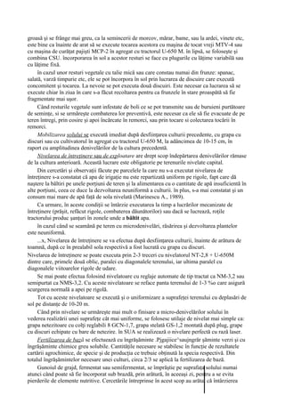 groasă şi se frânge mai greu, ca la semincerii de morcov, mărar, bame, sau la ardei, vinete etc,
este bine ca înainte de arat să se execute tocarea acestora cu maşina de tocat vreji MTV-4 sau
cu maşina de curăţat pajişti MCP-2 în agregat cu tractorul U-650 M. în lipsă, se foloseşte şi
combina CSU. încorporarea în sol a acestor resturi se face cu plugurile cu lăţime variabilă sau
cu lăţime fixă.
     în cazul unor resturi vegetale cu talie mică sau care constau numai din frunze: spanac,
salată, varză timpurie etc, ele se pot încorpora în sol prin lucrarea de discuire care execută
concomitent şi tocarea. La nevoie se pot executa două discuiri. Este necesar ca lucrarea să se
execute chiar în ziua în care s-a făcut recoltarea pentru ca frunzele în stare proaspătă să fie
fragmentate mai uşor.
     Când resturile vegetale sunt infestate de boli ce se pot transmite sau de buruieni purtătoare
de seminţe, si se urmăreşte combaterea lor preventivă, este necesar ca ele să fie evacuate de pe
teren întregi, prin cosire şi apoi încărcate în remorci, sau prin tocare si colectarea tocării în
remorci.
     Mobilizarea solului se execută imediat după desfiinţarea culturii precedente, cu grapa cu
discuri sau cu cultivatorul în agregat cu tractorul U-650 M, la adâncimea de 10-15 cm, în
raport cu amplitudinea denivelărilor de la cultura precedentă.
     Nivelarea de întreţinere sau de exploatare are drept scop îndepărtarea denivelărilor rămase
de la cultura anterioară. Această lucrare este obligatorie pe terenurile nivelate capital.
     Din cercetări şi observaţii făcute pe parcelele la care nu s-a executat nivelarea de
întreţinere s-a constatat că apa de irigaţie nu este repartizată uniform pe rigole, fapt care dă
naştere la băltiri pe unele porţiuni de teren şi la alimentarea cu o cantitate de apă insuficientă în
alte porţiuni, ceea ce duce la dezvoltarea neuniformă a culturii. în plus, s-a mai constatat şi un
consum mai mare de apă faţă de sola nivelată (Marinescu A., 1989).
     Ca urmare, în aceste condiţii se întârzie executarea la timp a lucrărilor mecanizate de
întreţinere (prăşit, refăcut rigole, combaterea dăunătorilor) sau dacă se lucrează, roţile
tractorului produc şanţuri în zonele unde a băltit apa.
     în cazul când se seamănă pe teren cu microdenivelări, răsărirea şi dezvoltarea plantelor
este neuniformă.
     ...x, Nivelarea de întreţinere se va efectua după desfiinţarea culturii, înainte de arătura de
toamnă, după ce în prealabil sola respectivă a fost lucrată cu grapa cu discuri.
Nivelarea de întreţinere se poate executa prin 2-3 treceri cu nivelatorul NT-2,8 + U-650M
dintre care, primele două oblic, paralei cu diagonalele terenului, iar ultima paralel cu
diagonalele viitoarelor rigole de udare.
     Se mai poate efectua folosind nivelatoare cu reglaje automate de tip tractat ca NM-3,2 sau
semipurtat ca NMS-3,2. Cu aceste nivelatoare se reface panta terenului de 1-3 %o care asigură
scurgerea normală a apei pe rigolă.
     Tot cu aceste nivelatoare se execută şi o uniformizare a suprafeţei terenului cu deplasări de
sol pe distanţe de 10-20 m.
     Când prin nivelare se urmăreşte mai mult o finisare a micro-denivelărilor solului în
vederea realizării unei suprafeţe cât mai uniforme, se folosesc utilaje de nivelat mai simple ca:
grapa netezitoare cu colţi reglabili 8 GCN-1,7, grapa stelată GS-1,2 montată după plug, grape
cu discuri echipate cu bare de netezire. în SUA se realizează o nivelare perfectă cu rază laser.
     Fertilizarea de bază se efectuează cu îngrăşăminte .Pjgajiice^saujngrăr şăminte verzi şi cu
îngrăşăminte chimice greu solubile. Cantităţile necesare se stabilesc în funcţie de rezultatele
cartării agrochimice, de specie şi de producţia ce trebuie obţinută la specia respectivă. Din
totalul îngrăşămintelor necesare unei culturi, circa 2/3 se aplică la fertilizarea de bază.
     Gunoiul de grajd, fermentat sau semifermentat, se împrăştie pe suprafaţa solului numai
atunci când poate să fie încorporat sub brazdă, prin arătură, în aceeaşi zi, pentru a se evita
pierderile de elemente nutritive. Cercetările întreprinse în acest scop au arătat că întârzierea
 