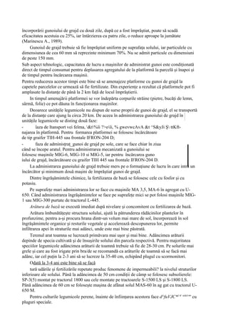 încorporării gunoiului de grajd cu două zile, după ce a fost împrăştiat, poate să scadă
eficacitatea acestuia cu 25%, iar întârzierea cu patru zile, o reduce aproape la jumătate
(Marinescu A., 1989).
     Gunoiul de grajd trebuie să fie împrăştiat uniform pe suprafaţa solului, iar particulele cu
dimensiunea de cea 60 mm să reprezinte minimum 70%. Nu se admit particule cu dimensiuni
de peste 150 mm.
Sub aspect tehnologic, capacitatea de lucru a maşinilor de administrat gunoi este condiţionată
direct de timpul consumat pentru deplasarea agregatului de la platformă la parcelă şi înapoi şi
de timpul pentru încărcarea maşinii.
Pentru reducerea acestor timpi este bine să se amenajeze platforme cu gunoi de grajd la
capetele parcelelor ce urmează să fie fertilizate. Din experienţe a rezultat că platformele pot fi
amplasate la distanţe de până la 2 km faţă de locul împrăştierii.
     In timpul amenajării platformei se vor îndepărta corpurile străine (pietre, bucăţi de lemn,
sârmă, folie) ce pot dăuna în funcţionarea maşinilor.
     Deoarece unităţile legumicole nu dispun de surse proprii de gunoi de grajd, el se transportă
de la distanţe care ajung la circa 20 km. De aceea în administrarea gunoiului de grajd în
unităţile legumicole se disting două faze:
-        îaza de Itansport vei feîma, &t%îi ?>oîi, % gwevwcAvA &t ^S&yJi Ş ttKft-
najarea în platformă. Pentru formarea platformei se folosesc încărcătoare
de tip graifer TIH-445 sau frontale IFRON-204 D;
-        faza de adminisţraţ_gunoi de grajd pe sole, care se face chiar în ziua
când se începe aratul. Pentru administrarea mecanizată a gunoiului se
folosesc maşinile MIG-6, MIG-10 si MIG-5, iar pentru încărcarea guno
iului de grajd, încărcătoare cu graifer TIH 445 sau frontale IFRON-204 D.
     La administrarea gunoiului de grajd trebuie mers pe o formaţiune de lucru în care intră un
încărcător şi minimum două maşini de împrăştiat gunoi de grajd.
     Dintre îngrăşămintele chimice, la fertilizarea de bază se folosesc cele cu fosfor şi cu
potasiu.
     Pe suprafeţe mari administrarea lor se face cu maşinile MA 3,5, MA-6 în agregat cu U-
650. Când administrarea îngrăşămintelor se face pe suprafeţe mici se pot folosi maşinile MIG-
1 sau MIG-300 purtate de tractorul L-445.
     Arătura de bază se execută imediat după nivelare şi concomitent cu fertilizarea de bază.
     Arătura îmbunătăţeşte structura solului, ajută la pătrunderea rădăcinilor plantelor în
profunzime, pentru a-şi procura hrana dintr-un volum mai mare de sol, încorporează în sol
îngrăşămintele organice şi resturile vegetale şi accelerează descopunerea lor, permite
infiltrarea apei în straturile mai adânci, unde este mai bine păstrată.
     Terenul arat toamna se lucrează primăvara mai uşor şi mai bine. Adâncimea arăturii
depinde de specia cultivată şi de însuşirile solului din parcela respectivă. Pentru majoritatea
speciilor legumicole adâncimea arăturii de toamnă trebuie să fie de 28-30 cm. Pe solurile mai
grele şi care au fost irigate prin bra/de se recomandă ca arăturile de toamnă să se facă mai
adânc, iar cel puţin la 2-3 ani să se lucreze la 35-40 cm, echipând plugul cu scormonitori.
     Odată la 3-4 ani este bine să se facă
     tură udările şi fertilizările repetate produc fenomene de impermeabili? la nivelul straturilor
inferioare ale solului. Până la adâncimea de 50 cm condiţii de câmp se folosesc subsolierele:
SP-3(5) montat pe tractorul 1800 sau cele montate pe tractoarele S-1500 LS şi S-1800 LS.
Până adâncimea de 60 cm se foloseşte maşina de afânat solul MAS-60 în ag gat cu tractorul U-
650 M.
     Pentru culturile legumicole perene, înainte de înfiinţarea acestora face d^fuVJC*1'1 snln1"' cu
pluguri speciale.
 