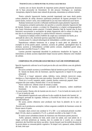 ÎNSEMNĂTATEA LUMINII PENTRU PLANTELE LEGUMICOLE

    Lumina este un factor deosebit de important pentru plantele legumicole deoarece
stă la baza procesului de fotosinteză. Şi alte procese fiziologice ca: respiraţia,
transpiraţia, depind în foarte mare măsură de prezenţa, intensitatea şi calitatea luminii.

     Pentru culturile legumicole lumina prezintă importanţă mai mare decât pentru
cultura plantelor de câmp, deoarece eşalonarea producţiei de legume proaspete în tot
cursul anului, inclusiv iarna, este condiţionată în cea mai mare măsură de acest factor.
     Radiaţia luminoasă exercită o influenţă multilaterală asupra plantelor legumicole.
     Cunoaşterea cerinţelor particulare ale speciilor şi soiurilor plantelor legumicole faţă
de lumină, formate ca urmare a evoluţiei lor filogenetice şi originii ecologogeografice,
este foarte folositoare pentru practică. Cerinţele plantelor faţă de lumină stau la baza
întocmirii succesiunilor şi asociaţiilor de plante legumicole atât la cultura în câmp, cât
mai ales la cea forţată şi protejată, în vederea folosirii intensive a terenului.
     Expunerea la radiaţia solară a bulbilor de ceapă sau a seminţelor de fasole, pe o
 perioadă de câteva zile, determină sporirea capacităţii de păstrare.
     Lumina poate fi o măsură tehnologică de îmbunătăţire a calitătii unor legume.
     Împiedicarea radiaţiei luminoase de a ajunge la unele părţi ale plantelor, de
exemplu la ţe1ina pentru peţiol, cardonul, cicoarea de grădină, sparanghelul duce la
etiolarea acestora şi îmbunătăţirea ca1ităţii pentru consum, dispărând gustul amar,
nemaiavând clorofilă (Voican V.,1984).
     Lumina prezintă importanţă deosebită în producerea răsadurilor de legume, de
intensitatea şi durata acesteia depinzând timpul necesar pentru obţinerea unor răsaduri
de calitate.

    CERINŢELE PLANTELOR LEGUMICOLE FAŢĂ DE FOTOPERIOADĂ

Speciile legumicole cultivate la noi în ţară provin din cele mai diferite zone ale globului
pământesc.
     De aceea cerinţele acestora şi sensibilitatea faţă de lumină nu pot fi aceleaşi.
     În funcţie de durata zilei de iluminare, speciile legumicole se împart în trei grupe
     principale.
     Plante de zi lungă: spanacul, salata, ridichea, varza, mărarul, morcovul, ceapa,
mazărea ş.a. Sunt originare din zone mai nordice. Necesită zilnic 15 - 18 ore lumină.
     Plante de zi scurtă: tomatele, ardeii, vinetele, fasolea, castraveţii, pepenii. Sunt
 originare din zone sudice. Pretind zilnic 12 ore de iluminare.
     Plante indiferente: diferite soiuri de tomate şi salată.
     Durata zilei de lumină, respectiv a perioadei de întuneric, suferă modificări
     însemnate
 în cursul anului. Durata zilei de lumină este de circa 8 - 9 ore în lunile de iarnă şi de 14
- 15 ore în lunile de vară.
     Dacă plantele legumicole sunt cultivate în alte condiţii de durată zilei lumină, îşi
 prelungesc perioada de vegetaţie, înfloresc şi fructifică mai târziu sau chiar deloc, îşi
schimbă habitusul.
     De aceea, pentru obţinerea unor producţii mai bune la plantele de la care se
     consumă
 fructele sau la producerea seminţelor, trebuie asigurate condiţiile de iluminare cerute de
fiecare specie în parte.
     Exemplu: dacă ardeiul este semănat la 15 a XII - a se realizează primele recoltări
după 134 zile, dacă se seamănă la 15 a II -a, primele recoltări se fac după 113 zile.
     În unele cazuri schimbarea duratei de iluminare este folositoare pentru practică.
     Astfel, spanacul, ridichea de lună, unele soiuri de salată, care sunt plante de zi
lungă, cu1tivate primăvara şi toamna, deci în condiţii de zi scurtă, au o creştere
puternică, dar fructifică mai târziu sau deloc. Aceste însuşiri sunt favorabile deoarece de
la aceste plante se consumă părtile vegetative. În timpul verii, spanacul, salata, ridichile
de lună, emit uşor
 