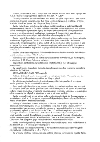 Arătura este bine să se facă cu plugul reversibil. în lipsa acestuia poate folosi şi plugul PP-
4-30. Se mai folosesc plugurile cu lăţimea va abilă P2V, P3V, P5V.
     O cerinţă de calitate a arăturii este ca în final pe sola sau parce respectivă să fie un număr
cât mai mic de şanţuri sau coame, sau dacă poate acestea să lipsească în totalitate. Direcţia
brazdelor arăturii va aceeaşi cu a viitoarelor rigole de udare.
     Pentru culturile care se înfiinţează primăvara mai târziu arătura se lasă i brazdă crudă
(negrăpată) pentru ca solul să fie supus variaţiilor de tempen tură cu amplitudini mari, care au
loc din toamnă până în primăvară. îngheţi din timpul iernii contribuie la distrugerea multor
germeni ai agenţilor pate geni, iar alternanta cu perioada de dezgheţ, favorizează formarea
structuri glomerulare, care asigură o circulaţie foarte bună a apei şi aerului.
     Pentru culturile legumicole care se înfiinţează primăvara cât ma devreme, în epoca imediat
următoare ce timpul permite (mazăre, morcov salată etc.) este recomandat ca arătura de
toamnă să fie obligatoriu grăpats cu grapa stelată GS-1,2 sau GS-1,6. Când necesitatea o cere
se va trece şi cu grapa cu discuri. Prin aceasta se realizează o nivelare a solului şi se creează
condiţii ca primăvara să se pregătească un pat germinativ cât mai uniform şi mai bun pentru
însămânţare.
     în cazul solurilor tasate şi uscate se recomandă efectuarea înaintea arăturii a unei udări de
aprovizionare cu norme de 300-350 m /ha.
     în situaţiile când toamna nu s-a arat se efectuează arătura de primăvară, cât mai timpuriu,
la adâncimea de 15-18 cm. Arătura se mai poale
     ce primăvara când arătura efectuată toamna este bătătorită de ploi şi I zăpezi şi
îmburuienată.
     Pe suprafeţe mici, în grădinile familiale, terenul se poate mobiliza cu ajutorul cazmalei la
adâncimea de 25-30 cm.
     LUCRĂRI EXECUTATE PRTMÂVARA
     Arăturile de toamnă ies din iarnă mărunţite, aşezate şi uşor tasate. i Terenurile arate din
toamnă acumulează importante cantităţi de apă din precipitaţii.
     La înfiinţarea culturilor legumicole o atenţie deosebită trebuie acordată la pregătirea
patului germinativ în care urmează să se semene.
     Datorită diversităţii seminţelor de legume, mai ales în ce priveşte mărimea, este necesară
şi o pregătire specifică a patului germinativ care trebuie să asigure în sol, pentru orice sămânţă:
căldură, oxigen şi umiditate. Oxigenul şi căldura necesare germinării seminţelor se asigură prin
afânarea stratului de sol până la adâncimea la care se introduce sămânţa.
     Pentru seminţele mici, terenul trebuie să fie nivelat, măruntit si reavăn, deoarece acestea se
seamănă superficial, la 1-2 cm, pentru ca germenul să poată ajunge la suprafaţa solului înainte
de a se epuiza rezerva de hrană din sămânţă.
     Seminţele mai mari se introduc mai adânc, la 3-5 cm. Pentru culturile legumicole care se
înfiinţează primăvara în prima epocă, imediat ce se poate intra pe câmp (mazăre, morcov,
spanac, salată etc), pe teren arat şi nivelat din toamnă, se recomandă folosirea în primul rând a
grapei cu colţi reglabili şi bară de netezire 8-GCN-l,7. O mai bună pregătire a terenului se
obţine prin efectuarea a două treceri. Când arătura de toamnă nu a fost nivelată, iar în
primăvară solul prezintă denivelări mai pronunţate, se recomandă folosirea cultivatorului
echipat cu organe active tip daltă (Combinatoarele C-3,9, C-6,5 sau combinatorul CPGC-4).
Cultivatorul va fi echipat cu grape elicoidale rotative pentru măruntirea solului.
     Pentru culturile legumicole care se înfiinţează primăvara în etapa a doua, când terenul s-a
mai bătătorit, cât şi pe solurile grele sau argiloase,
     se recomandă folosirea combinatorului C-3,9 având montate în loculi roţilor trei grape
elicoidale, sau combinatoarele C-6,5 şi CPGC-4.
     Pe terenurile lipsite de buruieni, sau care sunt într-o fază de dezvoltare mai mică (2-4 cm),
 