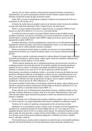 ment de 192 cm. Prima variantă se folosea pentru legumele destinate consumului şi
industrializării, iar cea de-a doua pentru culturile semicerc bienale si pentru unele culturi
destinate consumului (ceapa de apă), pe terenuri uşoare.
     După 1989 s-a trecut la tehnologia de modelare cu lăţimea la coronament de 104 cm şi
ecartament de 150 cm (fig,.10.1).
     în funcţie de modul cum este pregătit terenul şi de structura solului, lucrarea de modelare
se poate face după două tehnologii: dintr-o singură trecere; din două treceri
     Pentru a se putea modela terenul dintr-o singură trecere, cu agregatul AMFS-4,5 este
necesar ca solul să fie afânat la 12-14 cm cu o zi sau două înainte.
     în condiţii de soluri mai grele şi mai puţin afânate, pentru a putea să obţină o bună
modelare a terenului, este necesar ca lucrarea să se execute în două faze. în prima fază, se
deschid rigole cu maşina de deschis rigole MDR-5, după care în faza a doua se trece cu
agregatul de modelat AMFS-4,5.
     în ambele tehnologii, folosirea modelatorului se poate face cu sau fără administrarea de
îngrăşăminte chimice granulate, sub formă de îngrăşăminte starter, cu sau fără marcarea a două
senţuleţe pe start în vederea plantării manuale a răsadului.
     Pentru executarea de straturi drepte, la modelat, este necesar ca la prima deplasare a
agregatului de modelat, sau a maşinii de deschis rigole, să se execute o jalonare prealabilă a
parcelei.
     Timpul care se pierde cu jalonarea terenului în vederea obţinerii de rigole drepte se câştigă
la lucrările de întreţinere a solului (prăşit, refăcut rigole, lucrări de combatere a dăunătorilor)
când agregatul se poate deplasa cu viteze mărite.
     ' Pentru culturile legumicole care se înfiinţează primăvara cât mai devreme este bine ca
modelarea terenului să se facă din toamnă. Pe terenurile modelate din toamnă, primăvara
straturile de sol se zvântă si se încălzesc mai repede, permiţând executarea lucrărilor de
înfiinţare a culturilor cu un avans de 10-12 zile, în special pe solurile mai grele.
Dacă toamna, concomitent cu modelarea solului, s-a executat şi marcarea de rânduri pe strat,
primăvara înfiinţarea culturii de varză timpurie s-a făcut mai uşor, nemaifiind necesar să se
intre cu un agregat pentru marcarea de rânduri. în plus, în şănţuleţele făcute de marcator se
acumulează o cantitate mai mare de apă din ploi şi zăpezi, ceea ce asigură o prindere a
răsadului de varză în procent de 100% (Marinescu A., 1989).
Necesitatea modelării solului apare şi la înfiinţarea culturilor de spanac, salată, lobodă, ştevie,
întrucât se uşurează recoltarea semimecani-zată prin tăiere şi dislocare a plantelor la 2-3 cm
sub nivelul solului cu maşina'de dislocat fasole MDF-1,5.
     Pentru culturile care se înfiinţează prin răsad plantat mecanic, modelarea solului se face
din timp, ca până la plantarea cu maşina, solul să se mai aşeze. Dacă plantarea se face când
solul este prea afânat, apare fenomenul de patinare a roţilor care antrenează discurile de
plantare a răsadului.
     Pentru culturile care se înfiinţează prin semănat, modelarea solului se face cu un avans de
2-3 zile în scopul de a se asigura pătrunderea brăz-darelor semănătorii la adâncime reglată.
     Trebuie avut în vedere că suprafaţa coronamentului să fie cât mai bine nivelată.
     Modelarea nu se recomandă la mazăre si fasole verde. în situaţia cui-tivării legumelor pe
suprafeţe mici, modelarea terenului în straturi înălţate late de 1,2-1,4 m, lungi de 6-10 m,
despărţite de poteci late de 0,4-0,5 m se poate realiza manual. Se marchează straturile cu sfori,
apoi cu sapa, din zona potecilor, se trage solul pe stratul înălţat, se nivelează cu sapa şi grebla
şi se folosesc aceste straturi pentru plantarea arpagicului, a bulbililor de usturoi, semănat
morcov, pătrunjel, salată etc.
     Pe terenurile joase şi umede, pentru evaporarea excesului de apă, se recomandă modelarea
terenului sub formă de biloane (în mod deosebit pentru cultura hreanului, batatului etc).
 