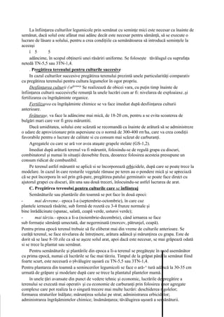 La înfiinţarea culturilor legumicole prin semănat cu seminţe mici este necesar ca înainte de
semănat, dacă solul este afânat mai adânc decât este necesar pentru sămânţă, să se execute o
lucrare de lăsare a solului, pentru a crea condiţiile ca semănătoarea să introducă seminţele la
aceeaşi
     î 5         5
     adâncime, în scopul obţinerii unei răsăriri uniforme. Se foloseşte tăvălugul cu suprafaţa
netedă TN-5,5 sau 3TN-1,4.
     . Pregătirea terenului pentru culturile succesive
     In cazul culturilor succesive pregătirea terenului prezintă unele particularităţi comparativ
cu pregătirea terenului pentru cultura legumelor în ogor propriu.
     Desfiinţarea culturii (nfprinnrp Se realizează de obicei vara, cu puţin timp înainte de
înfiinţarea culturii succesiveSe renunţă la unele lucrări cum ar fi: nivelarea de exploaiaxe..şi
fertilizarea cu îngrăşăminte organice.
     Fertilizarea cu îngrăşăminte chimice se va face imediat după desfiinţarea culturii
anterioare.
     firăturase, va face la adâncime mai mică, de 18-20 cm, pentru a se evita scoaterea de
bulgări mari care vor fi greu măruntiti.
     Dacă umiditatea, solului este scăzută se recomandă ca înainte de arătură să se administreze
o udare de aprovizionare prin aspersiune cu o normă de 300-400 rrr/ha, care va crea condiţii
favorabile pentru o lucrare de calitate si cu consum mai scăzut de carburanţi.
     Agregatele cu care se ară vor avea ataşate grapele stelate (GS-1,2).
     Imediat după arătură terenul va fi măruntit, folosindu-se de regulă grapa cu discuri,
combinatorul şi numai în situaţii deosebite freza, deoarece folosirea acesteia presupune un
consum ridicat de combustibil.
     Pe terenul astfel măruntit se aplică si se încorporează erbicidele, după care se poate trece la
modelare. în cazul în care resturile vegetale rămase pe teren au o pondere mică şi se apreciază
că se pot încorpora în sol prin gră-pare, pregătirea patului germinativ se poate face direct cu
ajutorul grapei cu discuri, ăîn una sau două treceri, înlocuindu-se astfel lucrarea de arat.
     C. Pregătirea terenului pentru culturile care se înfiinţeaj
     Semănăturile sau plantările din toamnă se pot face în două epoci:
-        mai devreme.- epoca I-a (septembrie-octombrie), în care caz
plantele iernează răsărite, sub formă de rozetă cu 3-4 frunze normale şi
bine înrădăcinate (spanac, salată, ceapă verde, usturoi verde);
-        mai târziu.- epoca a Ii-a (noiembrie-decembrie), când iernarea se face
sub formaţie sămânţă umectată, dar negerminată (morcov, pătrunjel, ceapă).
Pentru prima epocă terenul trebuie să fie eliberat mai din vreme de culturile anterioare. Se
curăţă terenul, se face nivelarea de întreţinere, arătura adâncă şi mărunţirea cu grapa. Este de
dorit să se lase 8-10 zile ca să se aşeze solul arat, apoi dacă este necesar, se mai grăpează odată
si se trece la plantat sau semănat.
     Pentru semănăturile şi plantările din epoca a Ii-a terenul se pregăteşte în mod asemănător
cu prima epocă, numai că lucrările se fac mai târziu. Timpul de la grăpat până la semănat fiind
foarte scurt, este necesară o ţ4vălugire uşoară cu TN-5,5 sau 3TN-1,4.
Pentru plantarea din toamnă a semincerilor legumicoli se face o ară-^ tură adâncă la 30-35 cm
urmată de grăpare şi modelare după care se trece la plantatul plantelor mamă.
     în unele ţări avansate din punct de vedere tehnic şi economic, lucrările de pregătire a
terenului se execută mai operativ şi cu economie de carburanţi prin folosirea unor agregate
complexe care pot realiza la o singură trecere mai multe lucrări: deschiderea rigolelor;
formarea straturilor înălţate; mărunţirea solului pe strat; administrarea erbicidelor;
administrarea îngrăşămintelor chimice; însămânţarea; tăvălugirea uşoară a semănăturii.
 