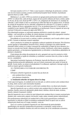 Şi în ţara noastră, la I.C.L.F. Vidra s-a pus la punct o tehnologie de prelucrare a solului
care să evite tasarea acestuia, aceasta constituind principalul factor limitativ al producţiei
agricole (Suciu şi colab., 1987).
     Bărbulescu I. şi colab. (1992) au construit un agregat pentru prelucrarea totală a solului -
APTS-1,8, alăcuit din: cadru de bază, organe de lucru pentru afânarea de bază a solului, (până
la 30 cm), de tip cizel, freză tip FPP-1,3 (FV-1,5), echipament de fertilizare F-4, instalaţie de
erbicidat, a cărei rampă cu duze se montează pe cadrul din faţă sau în spatele frezei, în funcţie
de cerinţa de încorporare sau nu, erbicidul, echipament de cultivator CL-2,8 dotat cu cuţite si
rărite. Lăţimea de lucru a agregatului este de 1,9 m, iar productivitatea de 3,5 ha/schimb, în
condiţiile în care rigolele (24% din suprafaţă) nu se prelucrează. Freza şi organele de lucru tip
cizel pot fi înlocuite cu maşina de săpat solul MSS-1,4.
Prin tehnologiile propuse se realizează separarea definitivă a zonelor de cultură - straturi
înălţate - care necesită un sol afânat, de zonele destinate circulaţiei roţilor agregatelor metalice
- rigole - ce necesită un sol tasat, oferind o aderenţă maximă.
     Procedându-se în acest mod s-a realizat o mărire a producţiei, care la unele culturi a ajuns
la 90%. Aceasta se datoreşte creşterii suprafeţei
     efectiv productive la unitatea de suprafaţă şi reduceri numărului de buruieni. Prin folosirea
acestui agregat se îmbunătăţesc însuşirile fizice, chimice şi biologice ale solului datorită
eliminării tasării solului şi se reduce consumul de combustibil şi timpul de lucru deoarece la o
trecere se execută cinci lucrări: afânarea de bază a solului, fertilizarea, erbici-darea, pregătirea
patului germinativ, cu încorporarea îngrăşămintelor şi erbicidelor si deschiderea şănţuleţelor de
plantare a răsadurilor.
     Fiind alcătuit din utilaje din producţia de serie, agregatul este uşor de construit şi oferă
posibilităţi multiple şi rapide de schimbare şi combinare a acestora între ele şi chiar cu altele
noi (ex. semănători).
     Specialiştii Institutului Ingineresc de Producţie Agricolă din Moscova au realizat un
agregat destinat prelucrării pământului, care are la baza construcţiei sale unelte în formă de
spirală. Aceste unelte, nu numai că ară pământul, îl şi afânează, suplinind o întreagă suită de
unelte şi maşini agricole tradiţionale.
     10.3. ÎNFIINŢAREA CULTURILOR LEGUMICOLE ÎN
     CÂMP '
     înfiinţarea culturilor legumicole se poate face pe două căi:
-       prin semănat direct în câmp;
-       prin plantarea răsadurilor.
     A. Semănatul culturilor de legume direct în câmp
Unele specii de legume, în condiţiile de la noi din ţară, se cultivă exclusiv prin semănat direct
în câmp, altele exclusiv prin intermediul răsadului.
Există şi o a treia grupă care uneori se cultivă prin semănat direct, iar alteori prin răsaduri.
     Speciile legumicole care se cuîtivă exclusiv prin semănat direct în câmp sunt: spanacul,
mazărea, fasolea, morcovul, pătrunjelul, păstâr-nacul, ridichea, sfecla de masă, cicoarea,
bamele, mărarul, leuşteanul, cimbrul.
Speciile legumicole care se cultivă în mod obişnuit prin semănat direct şi numai ocazional prin
răsaduri sunt: castravetele, pepenii, dovlecelul, ceapa, salata, tomatele pentru industrializare.
Prin perfecţionarea tehnologiei de semănat bob cu bob şi prin generalizarea combaterii
buruienilor cu erbicide se tinde la extinderea semănatului direct la specii care se cultivă
obişnuit prin răsad cum ar fi ceapa, tomatele, varza etc.
     Epoca de semănat la plantele legumicole este determinată de particularităţile
agrobiologice ale speciilor (temperatura de germinare a seminţelor, reacţia termo şi
fotoperiodică) şi condiţiile climatice ale zonei de cultură, dar şi de considerente economice,
 