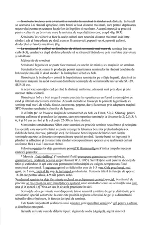 Semănatul în benzi este o variantă a metodei de semănat în rânduri echidistante. în bandă
se seamănă 2-6 rânduri apropiate, între benzi se lasă distante mai mari, care permit deplasarea
tractorului pentru executarea lucrărilor de îngrijire si recoltare. Această metodă se practică
pentru culturile cu densitate mare la unitatea de suprafaţă (morcov, ceapă -fig.10.3).
     Semănatul în cuiburi se face la acele culturi care necesită distante mai mari atât între
rânduri, cât şi între plante pe rând, cum ar fi castraveţii, pepenii verzi, pepenii galbeni,
dovlecelul şi fasolea urcătoare (fig
     La semănatul în cuiburi se distribuie, de obicei, un număr mai mare de seminţe într-un
cuib (4-5), urmând ca după răsărire plantele să se rărească lăsându-se cele mai bine dezvoltate
şi sănătoase.
     Mijloacele de semănat
     Semănatul legumelor se poate face manual, cu unelte de mână şi cu maşinile de semănat.
     Semănătorile existente în producţie permit repartizarea seminţelor în rânduri deschise de
brăzdarele maşinii în două moduri: la întâmplare si bob cu bob.
     Distribuţia la întâmplare constă în împrăstierea seminţelor pe o fâşie îngustă, deschisă de
brăzdarul maşinii. în acest mod sunt distribuite seminţele de semănătorile universale SU-29,
SUP-21 etc.
     în acest caz seminţele cad pe rând la distanţe uniforme, adeseori sunt prea dese şi este
necesar răritul culturii.
     Distribuţia bob cu bob asigură o mare precizie în repartizarea uniformă a seminţelor pe
rând şi înlătură necesitatea răritului. Această metodă se foloseşte la plantele legumicole cu
seminţe mai mari, de sfeclă, fasole, castravete, pepene, dar şi la tomate prin adaptarea maşinii
SPC-6 pentru semănatul culturilor de legume.
     în diferite ţări se folosesc maşini de semănat bob cu bob, ca Fendt, SR-2, Stanhay, pentru
seminţe calibrate şi granulate de legume, care pot repartiza seminţele la distanţe de 2; 2,5; 3; 4;
6; 8 şi 10 cm pe rând şi la cel puţin 25-30 cm între rânduri.
     Menţionăm semănătoarea Nibex care seamănă cu precizie seminţe necalibrate şi nedrajate.
La speciile care necesită răritul se poate recurge la folosirea benzilor preînsămânţate (ex.
ridichi de lună, morcov, pătrunjel etc). Se folosesc benzi înguste de hârtie care conţin
seminţele aşezate la distanţe corespunzătoare speciei pe rând. Aceste benzi se îngroapă în
pământ la adâncime şi distanţe între rânduri corespunzătoare speciei şi se realizează culturi
uniforme fără a mai fi necesar răritul.
     Folosireaseminţelor deja germinate perrrjjŢR HiminnarfţgmaYimă a timpului necesar
răsăririi plantelor.
     * Metoda ..fluid-drilling" ("semănatul fluid) presupune germinarea seminţelor în
germinatoare. destinate acestui scop (Hennart W.J, 1985). SerrîTnţele sunt puse în săculeţi de
tifon şi cufundate în apă care este permanent îmbunătăţită cu oxigen, temperatura fiind
menţinută constantă. Lungimea optimă a rădăcinilor este de 1-3 mm. Cele prea lungi, mai
mari, de 5 mm, riscă să fie rup_ţe în timpul semănatului. Perioada diferă în funcţie de specie:
18-20 ore pentru salată, 4-9 zile pentru ardei.
Semănatul seminţelor deja fierminate reclamă un echipament cu totul special. Semănatul de
precizie se realizează în sere înmulţitor cu ajutorul unor semănători care iau seminţele una câte
una şi le aşează 1nj7hixe.ce sau în alveole practicate in tăvi.
     Seminţele abia germinate sunt dispersate într-o anumită cantitate de gel şi distribuite prin
semănători special construite, la care este posibilă reglarea afluxului de gel şi a diametrului
tuburilor dinstribuitoare, în funcţie de tipul de seminţe.
     Este foarte importantă realizarea unui amestec corespunzător semijite-^ gel pentru a obţine
o distribuţie omogenă.
     Gelurile utilizate sunt de diferite tipuri: alginat de sodiu (Agrigel), argilă sintetică
 
